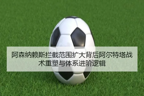 阿森纳赖斯拦截范围扩大背后阿尔特塔战术重塑与体系进阶逻辑