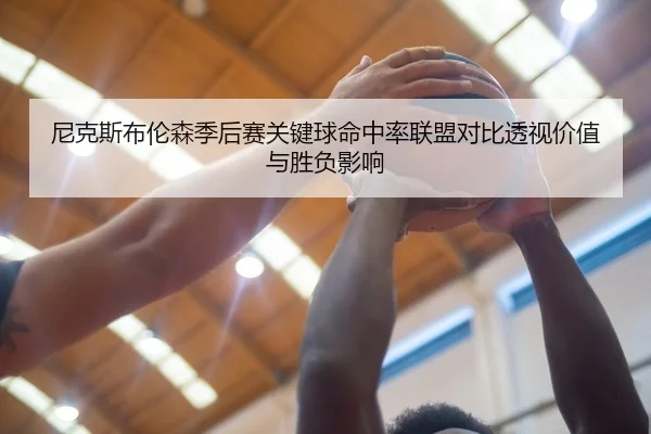 尼克斯布伦森季后赛关键球命中率联盟对比透视价值与胜负影响