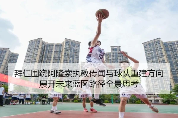 拜仁围绕阿隆索执教传闻与球队重建方向展开未来蓝图路径全景思考
