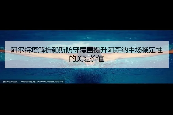 阿尔特塔解析赖斯防守覆盖提升阿森纳中场稳定性的关键价值