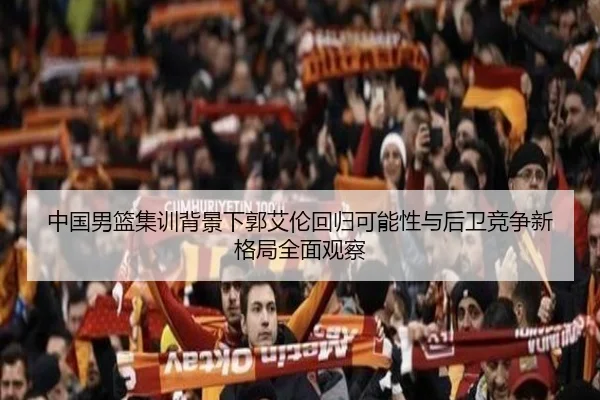 中国男篮集训背景下郭艾伦回归可能性与后卫竞争新格局全面观察