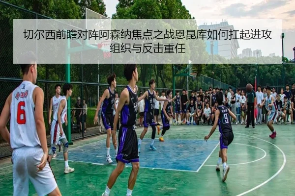 切尔西前瞻对阵阿森纳焦点之战恩昆库如何扛起进攻组织与反击重任