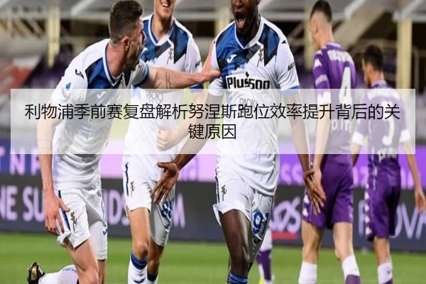 利物浦季前赛复盘解析努涅斯跑位效率提升背后的关键原因