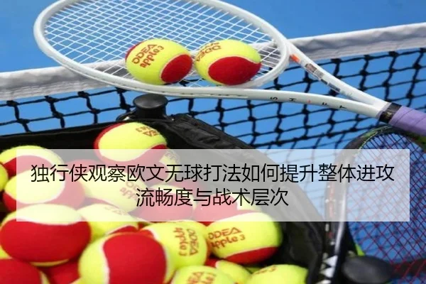 独行侠观察欧文无球打法如何提升整体进攻流畅度与战术层次