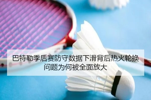 巴特勒季后赛防守数据下滑背后热火轮换问题为何被全面放大