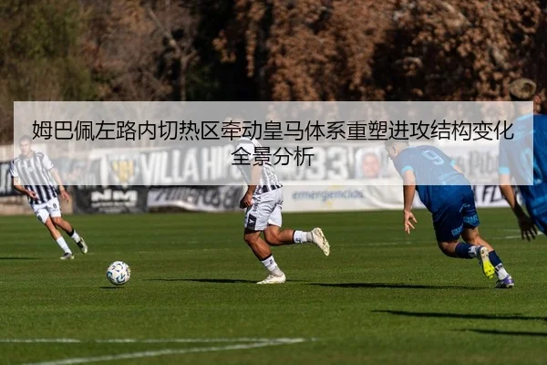 姆巴佩左路内切热区牵动皇马体系重塑进攻结构变化全景分析