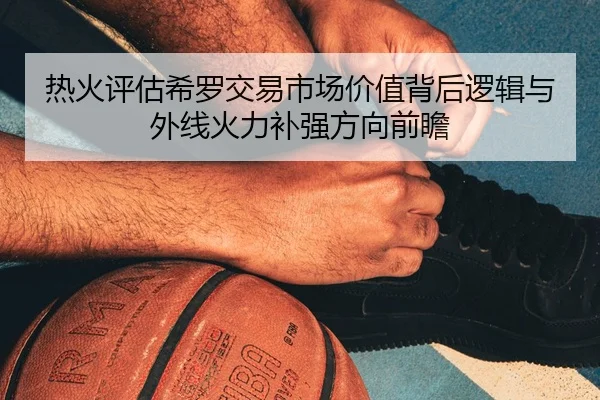 热火评估希罗交易市场价值背后逻辑与外线火力补强方向前瞻
