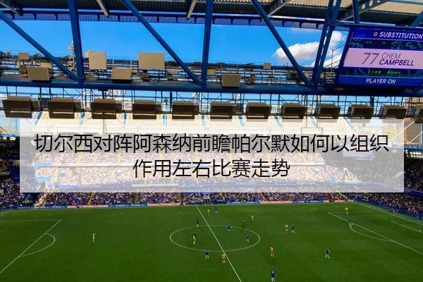 切尔西对阵阿森纳前瞻帕尔默如何以组织作用左右比赛走势